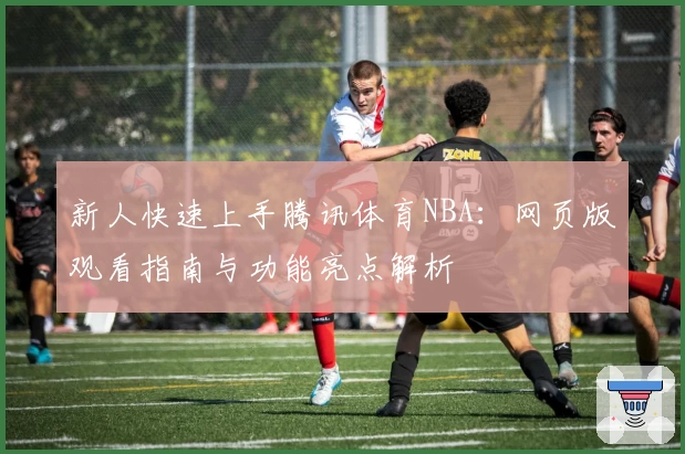 新人快速上手腾讯体育NBA：网页版观看指南与功能亮点解析