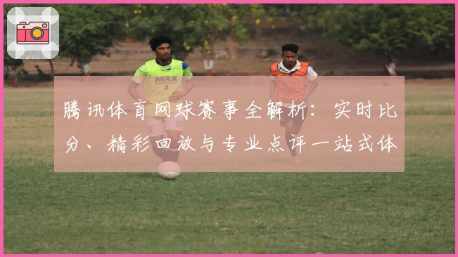 腾讯体育网球赛事全解析：实时比分、精彩回放与专业点评一站式体验