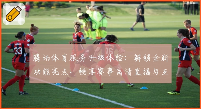 腾讯体育服务升级体验：解锁全新功能亮点，畅享赛事高清直播与互动交流