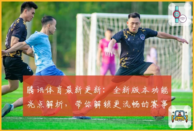 腾讯体育最新更新:全新版本功能亮点解析,带你解锁更流畅的赛事观看体验