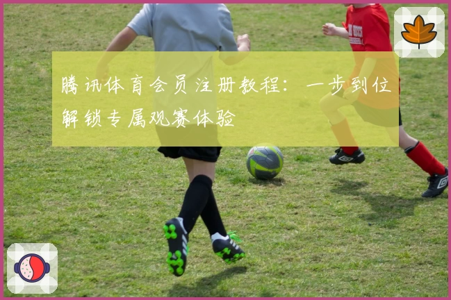 腾讯体育会员注册教程:一步到位解锁专属观赛体验