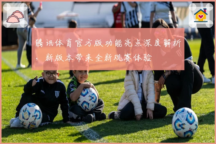 腾讯体育官方版功能亮点深度解析，新版本带来全新观赛体验