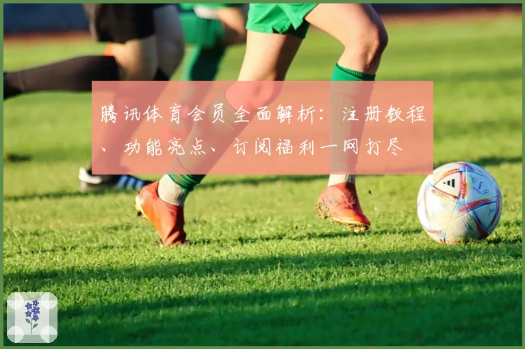 腾讯体育会员全面解析：注册教程、功能亮点、订阅福利一网打尽