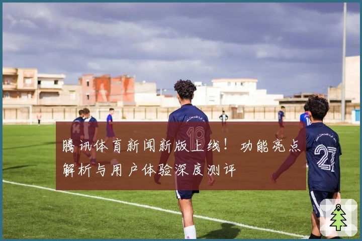 腾讯体育新闻新版上线！功能亮点解析与用户体验深度测评