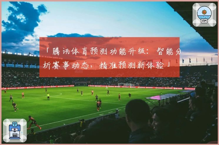 「腾讯体育预测功能升级：智能分析赛事动态，精准预测新体验」