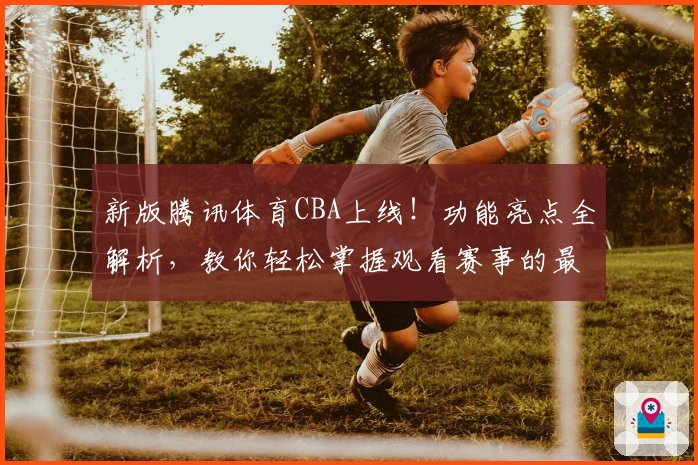 新版腾讯体育CBA上线！功能亮点全解析，教你轻松掌握观看赛事的最佳姿势