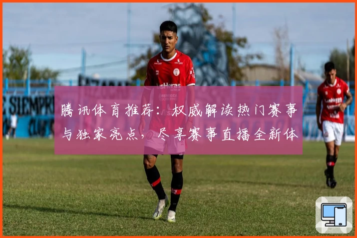 腾讯体育推荐：权威解读热门赛事与独家亮点，尽享赛事直播全新体验