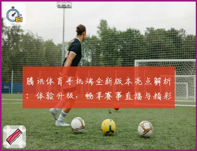 腾讯体育手机端全新版本亮点解析：体验升级，畅享赛事直播与精彩互动