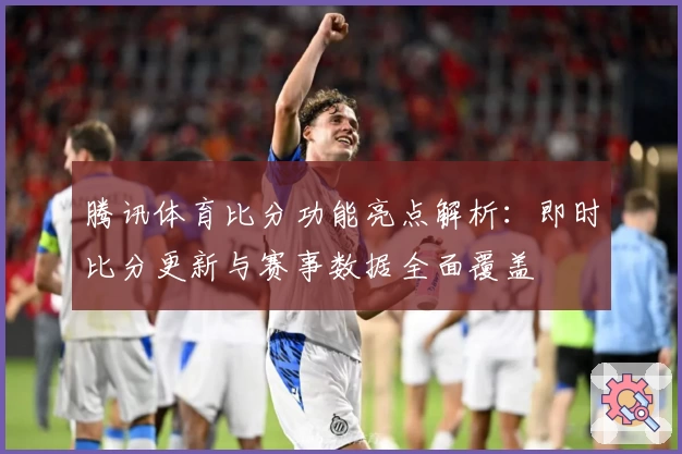 腾讯体育比分功能亮点解析：即时比分更新与赛事数据全面覆盖