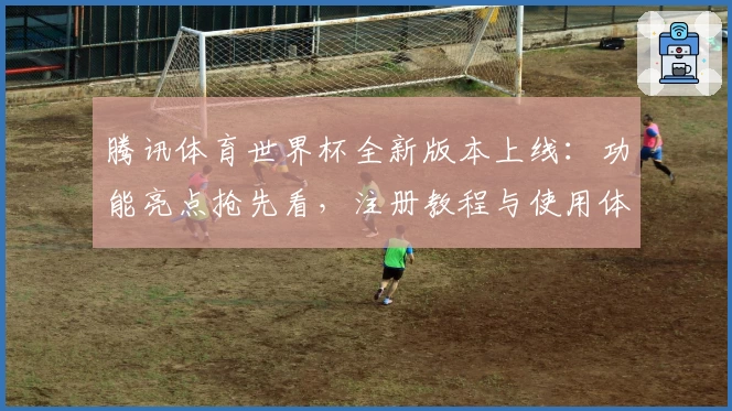 腾讯体育世界杯全新版本上线：功能亮点抢先看，注册教程与使用体验全解析