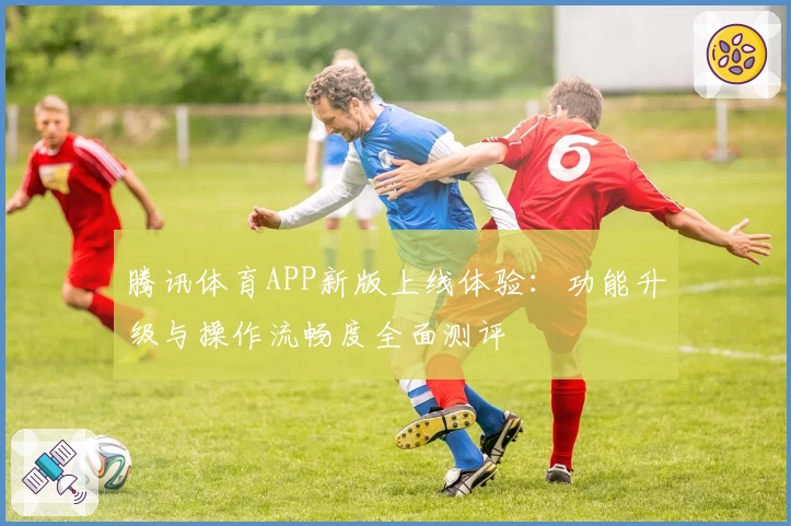 腾讯体育APP新版上线体验:功能升级与操作流畅度全面测评