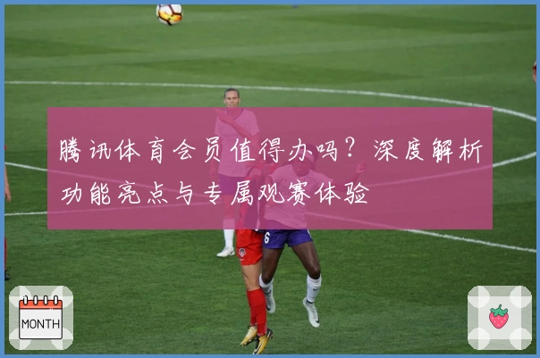 腾讯体育会员值得办吗？深度解析功能亮点与专属观赛体验