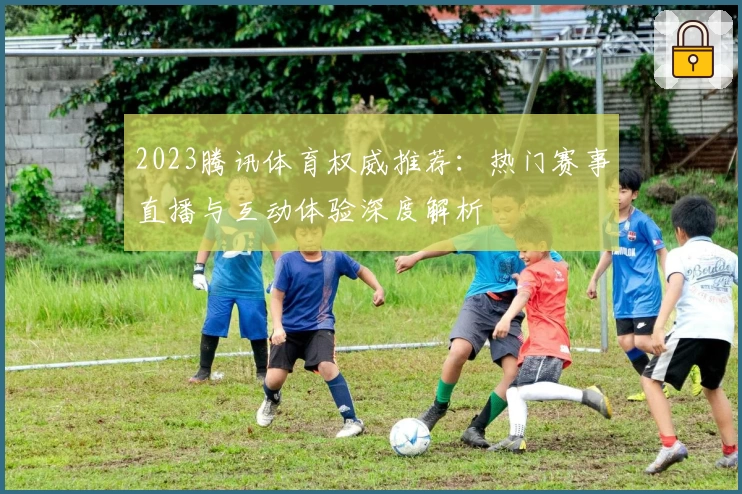 2023腾讯体育权威推荐：热门赛事直播与互动体验深度解析