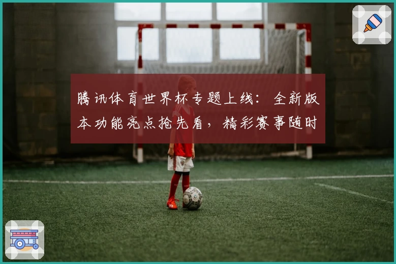 腾讯体育世界杯专题上线：全新版本功能亮点抢先看，精彩赛事随时掌握