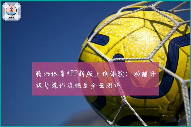 腾讯体育APP新版上线体验:功能升级与操作流畅度全面测评