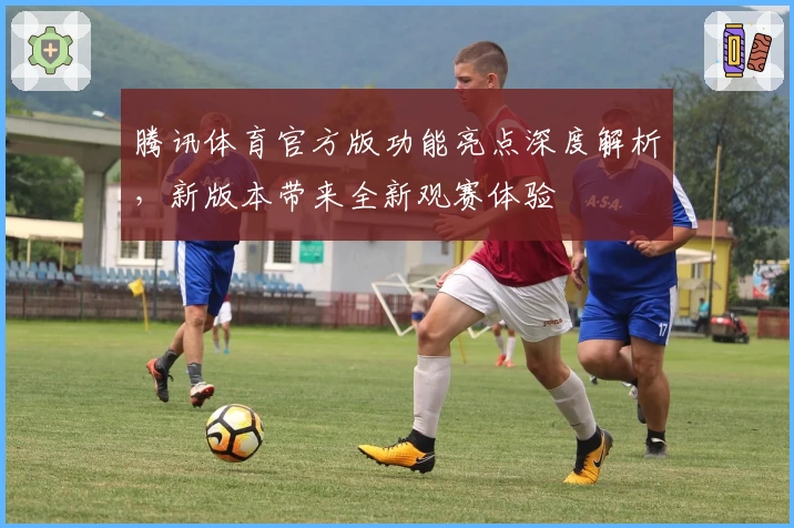 腾讯体育官方版功能亮点深度解析，新版本带来全新观赛体验