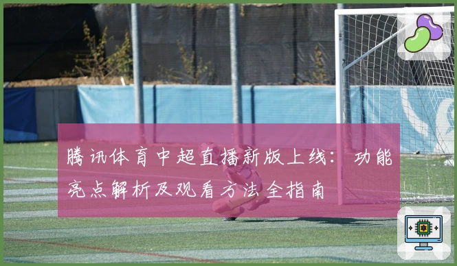 腾讯体育中超直播新版上线：功能亮点解析及观看方法全指南