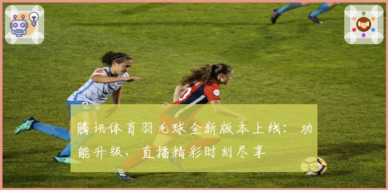 腾讯体育羽毛球全新版本上线：功能升级、直播精彩时刻尽享