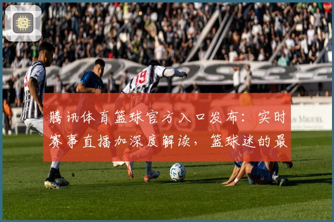 腾讯体育篮球官方入口发布：实时赛事直播加深度解读，篮球迷的最佳选择