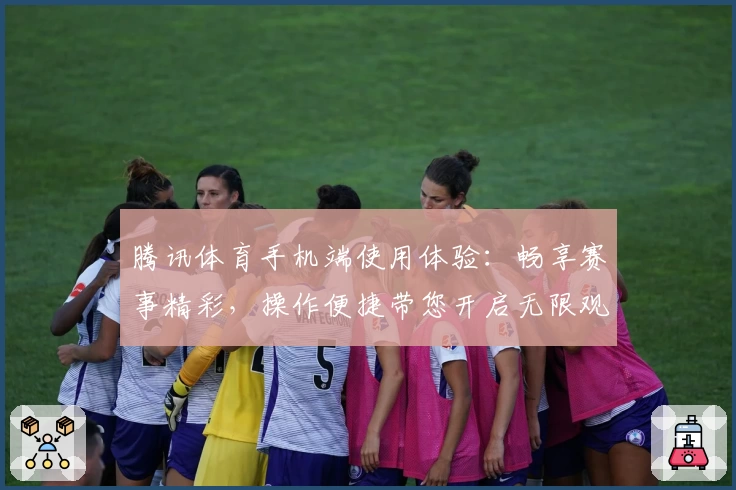 腾讯体育手机端使用体验：畅享赛事精彩，操作便捷带您开启无限观赛乐趣