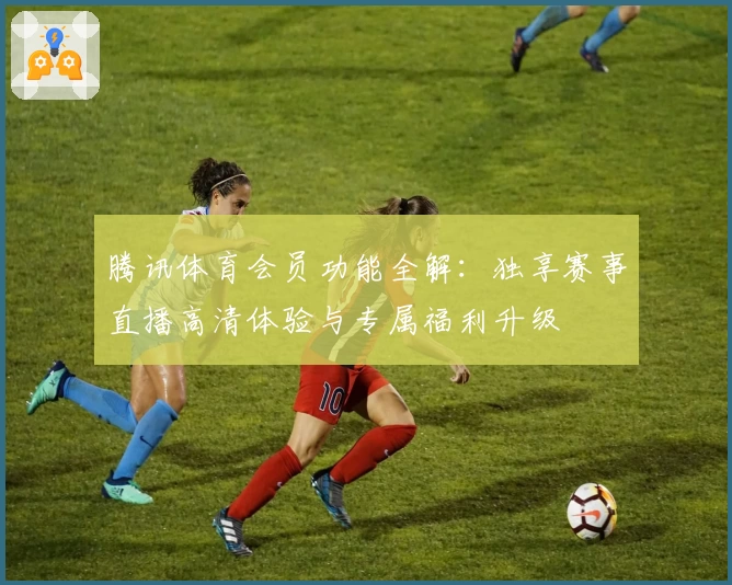 腾讯体育会员功能全解：独享赛事直播高清体验与专属福利升级