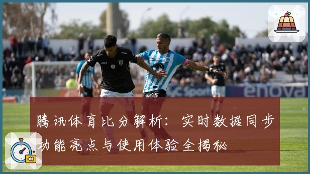 腾讯体育比分解析：实时数据同步功能亮点与使用体验全揭秘