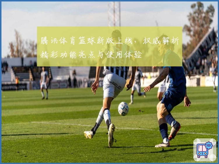 腾讯体育篮球新版上线，权威解析精彩功能亮点与使用体验