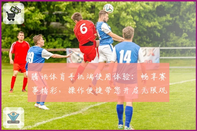 腾讯体育手机端使用体验：畅享赛事精彩，操作便捷带您开启无限观赛乐趣