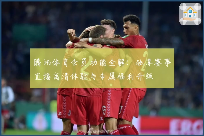 腾讯体育会员功能全解:独享赛事直播高清体验与专属福利升级