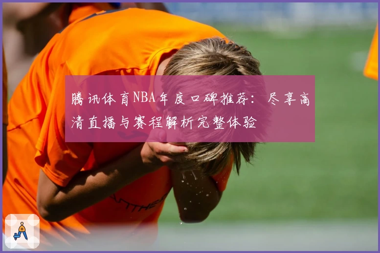 腾讯体育NBA年度口碑推荐：尽享高清直播与赛程解析完整体验