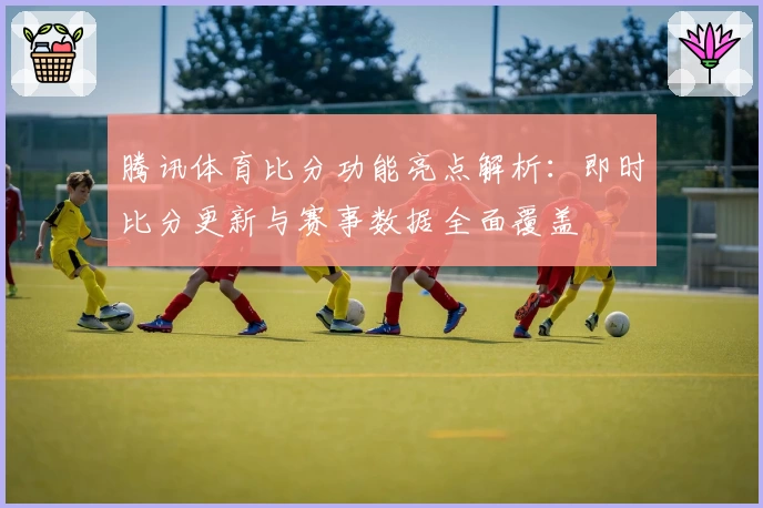 腾讯体育比分功能亮点解析：即时比分更新与赛事数据全面覆盖