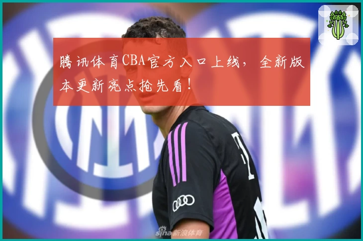 腾讯体育CBA官方入口上线，全新版本更新亮点抢先看！