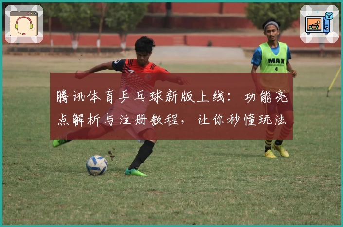腾讯体育乒乓球新版上线：功能亮点解析与注册教程，让你秒懂玩法大师