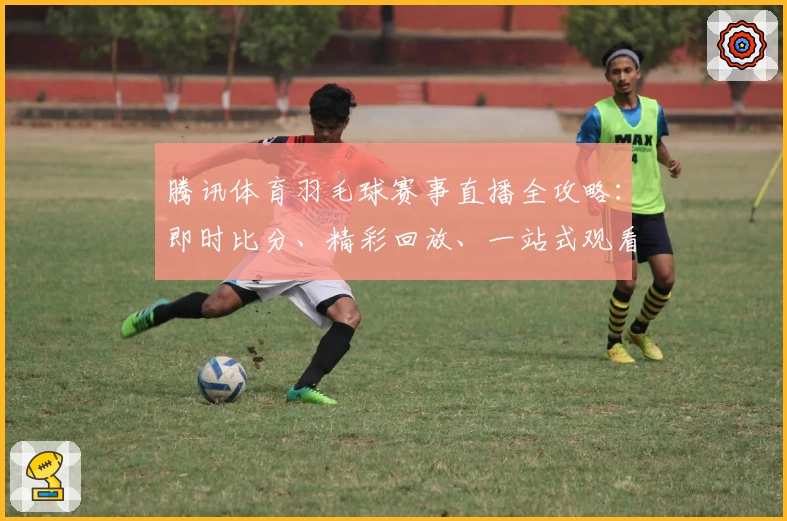 腾讯体育羽毛球赛事直播全攻略：即时比分、精彩回放、一站式观看体验